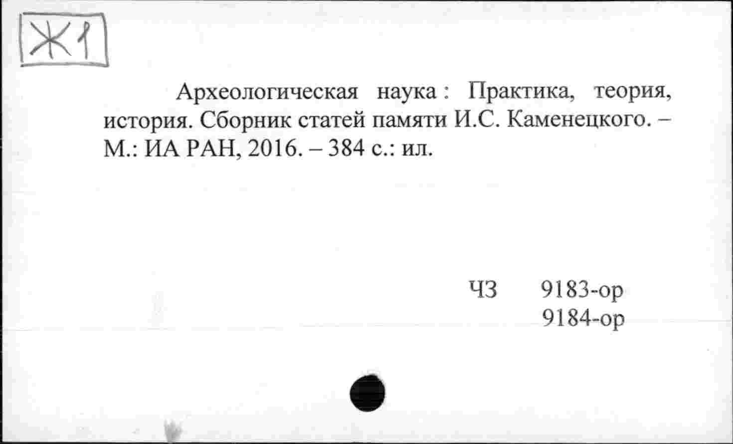 ﻿Археологическая наука : Практика, теория, история. Сборник статей памяти И.С. Каменецкого. -М.: ИА РАН, 2016. - 384 с.: ил.
43
9183-	ор
9184-	ор